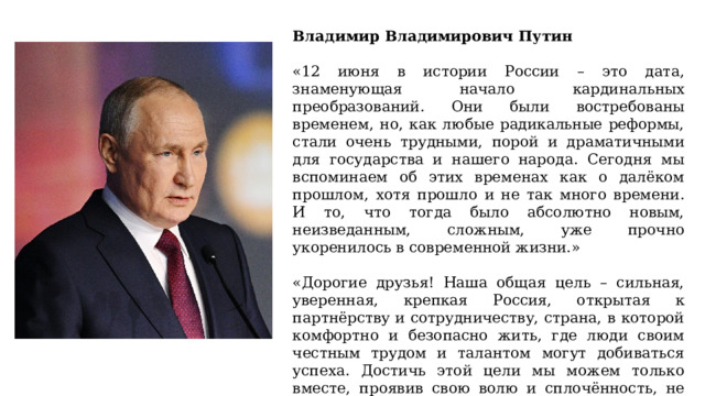 Владимир Владимирович Путин «12 июня в истории России – это дата, знаменующая начало кардинальных преобразований. Они были востребованы временем, но, как любые радикальные реформы, стали очень трудными, порой и драматичными для государства и нашего народа. Сегодня мы вспоминаем об этих временах как о далёком прошлом, хотя прошло и не так много времени. И то, что тогда было абсолютно новым, неизведанным, сложным, уже прочно укоренилось в современной жизни.» «Дорогие друзья! Наша общая цель – сильная, уверенная, крепкая Россия, открытая к партнёрству и сотрудничеству, страна, в которой комфортно и безопасно жить, где люди своим честным трудом и талантом могут добиваться успеха. Достичь этой цели мы можем только вместе, проявив свою волю и сплочённость, не отступая перед трудностями и испытаниями. Мы обязательно всё это сделаем, мы достигнем и реализуем все наши планы и будем идти только вперёд. Уверен, так и будет.» 