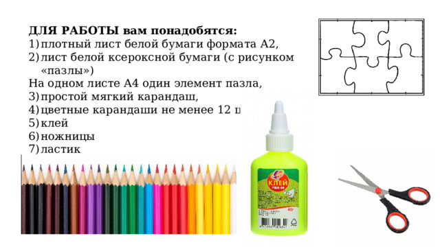 ДЛЯ РАБОТЫ вам понадобятся: плотный лист белой бумаги формата А2, лист белой ксероксной бумаги (с рисунком «пазлы») На одном листе А4 один элемент пазла, простой мягкий карандаш, цветные карандаши не менее 12 цветов клей ножницы ластик 