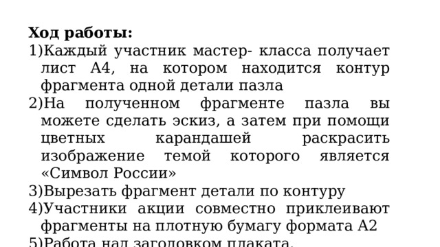 Ход работы: Каждый участник мастер- класса получает лист А4, на котором находится контур фрагмента одной детали пазла На полученном фрагменте пазла вы можете сделать эскиз, а затем при помощи цветных карандашей раскрасить изображение темой которого является «Символ России» Вырезать фрагмент детали по контуру Участники акции совместно приклеивают фрагменты на плотную бумагу формата А2 Работа над заголовком плаката. 
