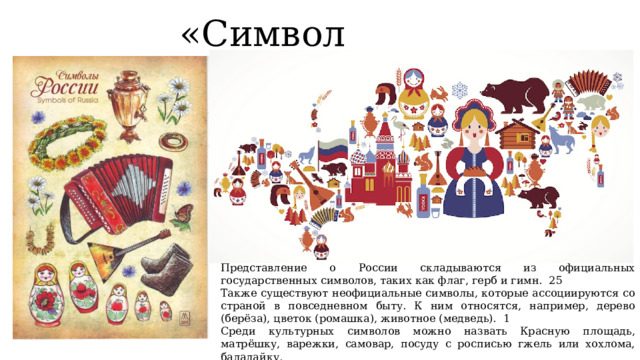 «Символ России» Представление о России складываются из официальных государственных символов, таких как флаг, герб и гимн. 25 Также существуют неофициальные символы, которые ассоциируются со страной в повседневном быту. К ним относятся, например, дерево (берёза), цветок (ромашка), животное (медведь). 1 Среди культурных символов можно назвать Красную площадь, матрёшку, варежки, самовар, посуду с росписью гжель или хохлома, балалайку. 
