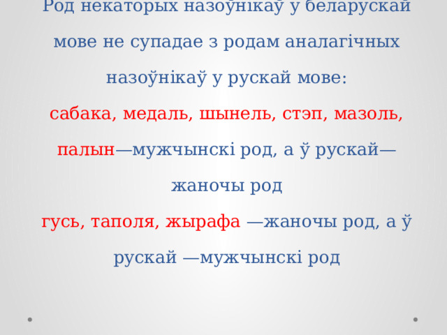 Род некаторых назоўнікаў у беларускай мове не супадае з родам аналагічных назоўнікаў у рускай мове:  сабака, медаль, шынель, стэп, мазоль, палын —мужчынскі род, а ў рускай—жаночы род  гусь, таполя, жырафа —жаночы род, а ў рускай —мужчынскі род   