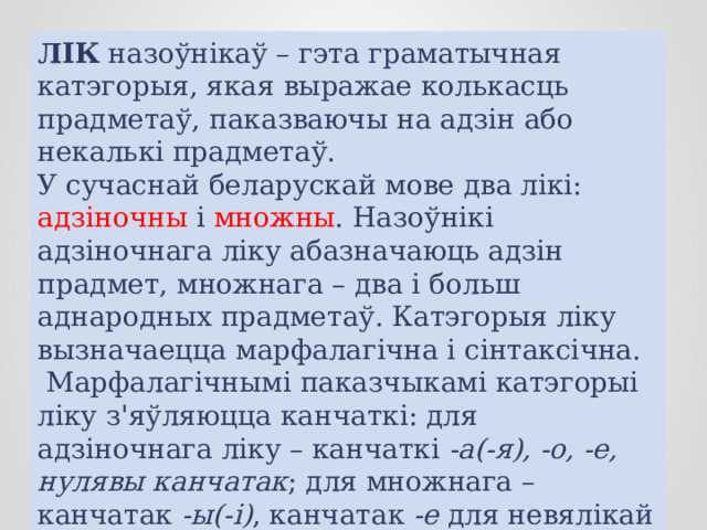 ЛІК назоўнікаў – гэта граматычная катэгорыя, якая выражае колькасць прадметаў, паказваючы на адзін або некалькі прадметаў.  У сучаснай беларускай мове два лікі: адзіночны і множны . Назоўнікі адзіночнага ліку абазначаюць адзін прадмет, множнага – два і больш аднародных прадметаў. Катэгорыя ліку вызначаецца марфалагічна і сінтаксічна.  Марфалагічнымі паказчыкамі катэгорыі ліку з'яўляюцца канчаткі: для адзіночнага ліку – канчаткі -а(-я), -о, -е, нулявы канчатак ; для множнага – канчатак -ы(-і) , канчатак -е для невялікай групы назоўнікаў: палачанін – палачане. 