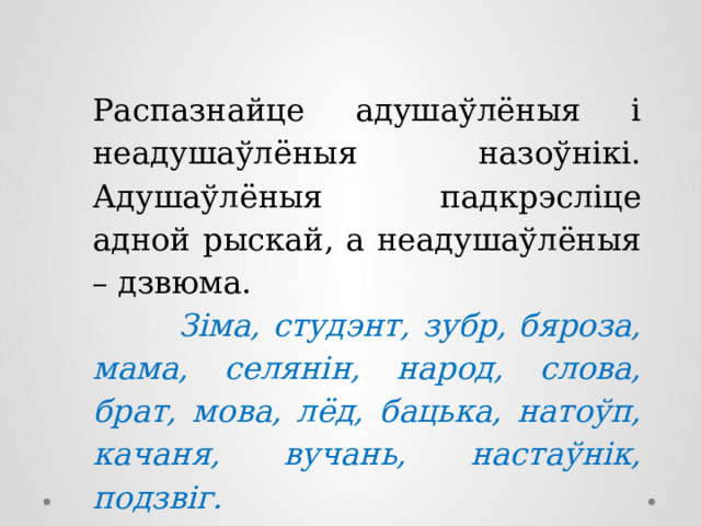 Распазнайце адушаўлёныя і неадушаўлёныя назоўнікі. Адушаўлёныя падкрэсліце адной рыскай, а неадушаўлёныя – дзвюма.  Зіма, студэнт, зубр, бяроза, мама, селянін, народ, слова, брат, мова, лёд, бацька, натоўп, качаня, вучань, настаўнік, подзвіг. 