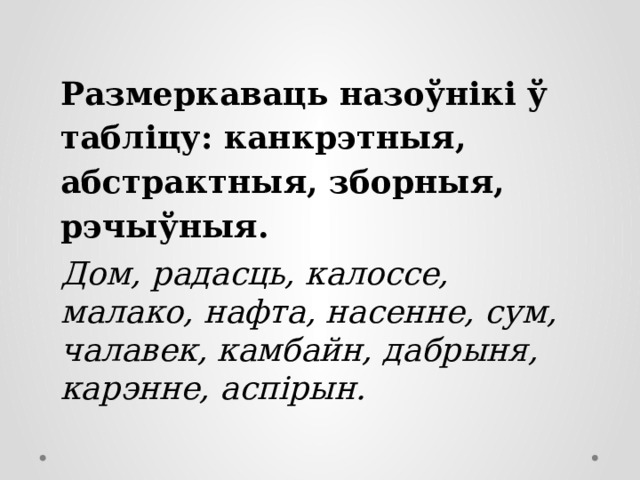 Размеркаваць назоўнікі ў табліцу: канкрэтныя, абстрактныя, зборныя, рэчыўныя. Дом, радасць, калоссе, малако, нафта, насенне, сум, чалавек, камбайн, дабрыня, карэнне, аспірын. 