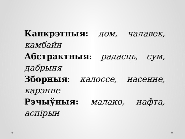 Канкрэтныя: дом, чалавек, камбайн Абстрактныя : радасць, сум, дабрыня Зборныя : калоссе, насенне, карэнне Рэчыўныя: малако, нафта, аспірын 