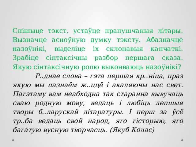 Спішыце тэкст, устаўце прапушчаныя літары. Вызначце асноўную думку тэксту. Абазначце назоўнікі, выделіце іх склонавыя канчаткі. Зрабіце сінтаксічны разбор першага сказа. Якую сінтаксічную ролю выконваюць назоўнікі?  Р..днае слова – гэта першая кр..ніца, праз якую мы пазнаём ж..ццё і акаляючы нас свет. Пагэтаму вам неабходна так старанна вывучаць сваю родную мову, ведаць і любіць лепшыя творы б..ларускай літаратуры. І перш за ўсё тр..ба ведаць свой народ, яго гісторыю, яго багатую вусную творчасць. (Якуб Колас) 