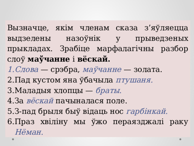 Вызначце, якім членам сказа з’яўляецца выдзелены назоўнік у прыведзеных прыкладах. Зрабіце марфалагічны разбор слоў маўчанне і вёскай. Слова  — срэбра, маўчанне  — золата. Пад кустом яна ўбачыла птушаня.  Маладыя хлопцы — браты .  За  вёскай пачыналася поле. З-пад брыля быў відаць нос гарбінкай.  Праз хвіліну мы ўжо пераязджалі раку Нёман. 