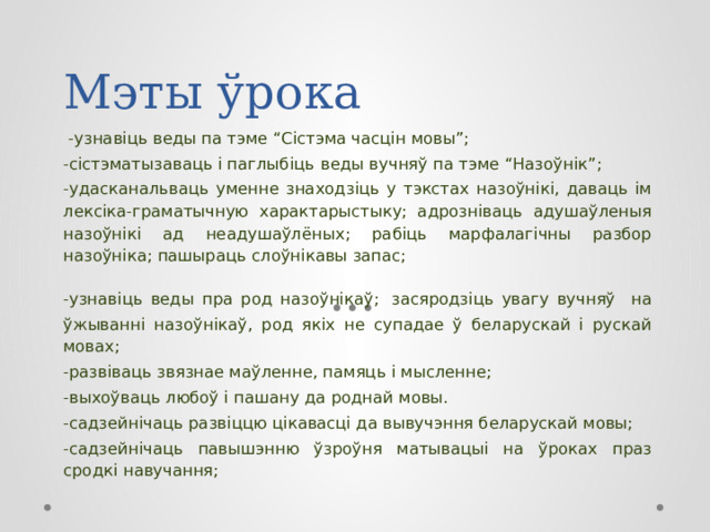 Мэты ўрока  -узнавіць веды па тэме “Сістэма часцін мовы”; -сістэматызаваць і паглыбіць  веды вучняў па тэме “Назоўнік”; -удасканальваць уменне знаходзіць у тэкстах назоўнікі, даваць ім лексіка-граматычную характарыстыку; адрозніваць адушаўленыя назоўнікі ад неадушаўлёных; рабіць марфалагічны разбор назоўніка; пашыраць слоўнікавы запас; -узнавіць веды пра род назоўнікаў;  засяродзіць увагу вучняў на ўжыванні назоўнікаў, род якіх не супадае ў беларускай і рускай мовах; -развіваць звязнае маўленне, памяць і мысленне; -выхоўваць любоў і пашану да роднай мовы. -садзейнічаць развіццю цікавасці да вывучэння беларускай мовы; -садзейнічаць павышэнню ўзроўня матывацыі на ўроках праз сродкі навучання; 