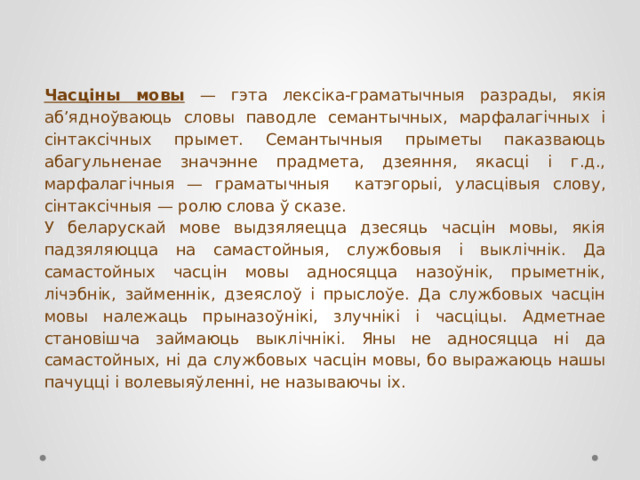 Часціны мовы — гэта лексіка-граматычныя разрады, якія аб’ядноўваюць словы паводле семантычных, марфалагічных і сінтаксічных прымет. Семантычныя прыметы паказваюць абагульненае значэнне прадмета, дзеяння, якасці і г.д., марфалагічныя — граматычныя катэгорыі, уласцівыя слову, сінтаксічныя — ролю слова ў сказе. У беларускай мове выдзяляецца дзесяць часцін мовы, якія падзяляюцца на самастойныя, службовыя і выклічнік. Да самастойных часцін мовы адносяцца назоўнік, прыметнік, лічэбнік, займеннік, дзеяслоў і прыслоўе. Да службовых часцін мовы належаць прыназоўнікі, злучнікі і часціцы. Адметнае становішча займаюць выклічнікі. Яны не адносяцца ні да самастойных, ні да службовых часцін мовы, бо выражаюць нашы пачуцці і волевыяўленні, не называючы іх. 