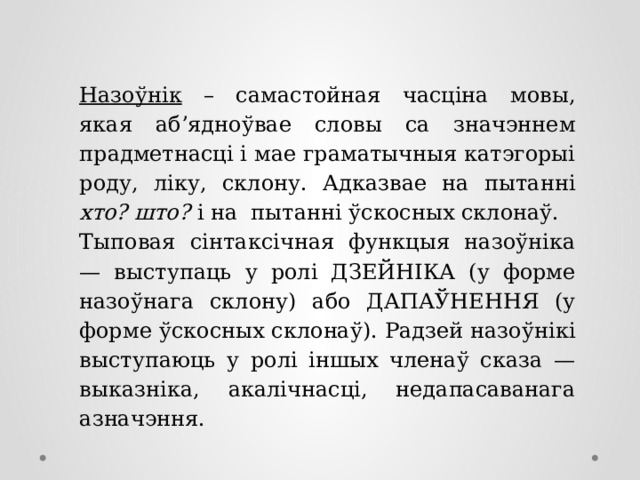 Назоўнік – самастойная часціна мовы, якая аб’ядноўвае словы са значэннем прадметнасці і мае граматычныя катэгорыі роду, ліку, склону. Адказвае на пытанні хто? што? і на пытанні ўскосных склонаў. Тыповая сінтаксічная функцыя назоўніка — выступаць у ролі ДЗЕЙНІКА (у форме назоўнага склону) або ДАПАЎНЕННЯ (у форме ўскосных склонаў). Радзей назоўнікі выступаюць у ролі іншых членаў сказа — выказніка, акалічнасці, недапасаванага азначэння.  