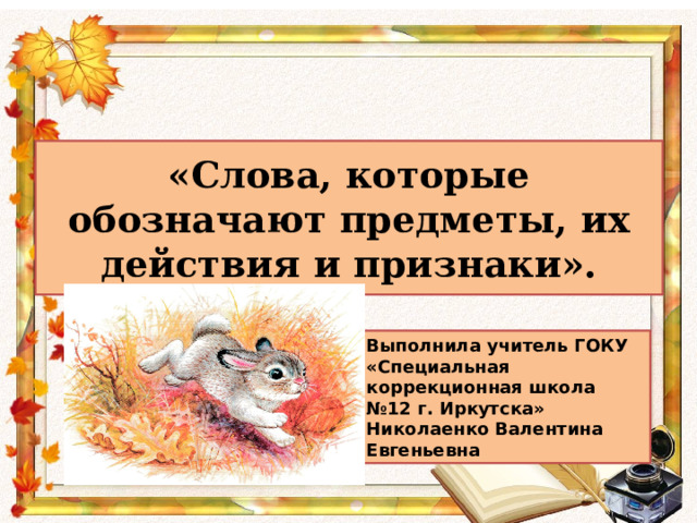 «Слова, которые обозначают предметы, их действия и признаки». Выполнила учитель ГОКУ «Специальная коррекционная школа №12 г. Иркутска» Николаенко Валентина Евгеньевна 