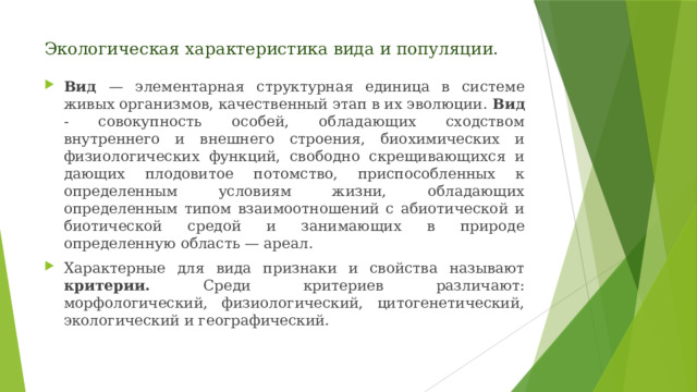 Экологическая характеристика вида и популяции. Вид — элементарная структурная единица в системе живых организмов, качественный этап в их эволюции. Вид - совокупность особей, обладающих сходством внутреннего и внешнего строения, биохимических и физиологических функций, свободно скрещивающихся и дающих плодовитое потомство, приспособленных к определенным условиям жизни, обладающих определенным типом взаимоотношений с абиотической и биотической средой и занимающих в природе определенную область — ареал. Характерные для вида признаки и свойства называют критерии. Среди критериев различают: морфологический, физиологический, цитогенетический, экологический и географический. 