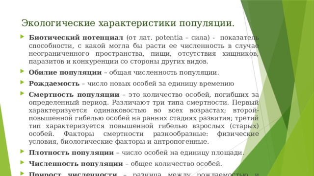 Экологические характеристики популяции. Биотический потенциал (от лат. potentia – сила) - показатель способности, с какой могла бы расти ее численность в случае неограниченного пространства, пищи, отсутствия хищников, паразитов и конкуренции со стороны других видов. Обилие популяции – общая численность популяции. Рождаемость – число новых особей за единицу времению Смертность популяции – это количество особей, погибших за определенный период. Различают три типа смертности. Первый характеризуется одинаковостью во всех возрастах; второй- повышенной гибелью особей на ранних стадиях развития; третий тип характеризуется повышенной гибелью взрослых (старых) особей. Факторы смертности разнообразные: физические условия, биологические факторы и антропогенные. Плотность популяции – число особей на единицу площади. Численность популяции – общее количество особей. Прирост численности – разница между рождаемостью и смертностью. 