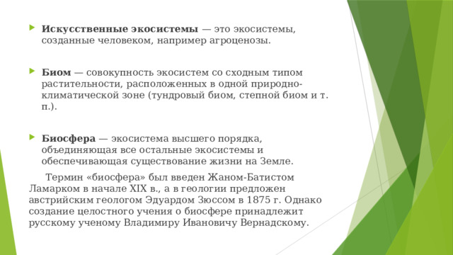 Искусственные экосистемы — это экосистемы, созданные человеком, например агроценозы. Биом — совокупность экосистем со сходным типом растительности, расположенных в одной природно-климатической зоне (тундровый биом, степной биом и т. п.). Биосфера — экосистема высшего порядка, объединяющая все остальные экосистемы и обеспечивающая существование жизни на Земле.  Термин «биосфера» был введен Жаном-Батистом Ламарком в начале XIX в., а в геологии предложен австрийским геологом Эдуардом Зюссом в 1875 г. Однако создание целостного учения о биосфере принадлежит русскому ученому Владимиру Ивановичу Вернадскому. 