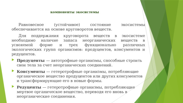 компоненты экосистемы    Равновесное (устойчивое) состояние экосистемы обеспечивается на основе круговоротов веществ.  Для поддержания круговорота веществ в экосистеме необходимо наличие запаса неорганических веществ в усвояемой форме и трех функционально различных экологических групп организмов: продуцентов, консументов и редуцентов. Продуценты — автотрофные организмы, способные строить свои тела за счет неорганических соединений. Консументы — гетеротрофные организмы, потребляющие органическое вещество продуцентов или других консументов и трансформирующие его в новые формы. Редуценты — гетеротрофные организмы, потребляющие мертвое органическое вещество, переводя его вновь в неорганические соединения. 