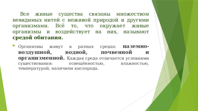  Все живые существа связаны множеством невидимых нитей с неживой природой и другими организмами. Всё то, что окружает живые организмы и воздействует на них, называют средой обитания. Организмы живут в разных средах: наземно-воздушной, водной, почвенной и организменной. Каждая среда отличается условиями существования: освещённостью, влажностью, температурой, наличием кислорода. 