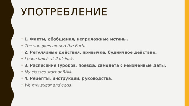 Употребление 1. Факты, обобщения, непреложные истины. The sun goes around the Earth. 2. Регулярные действия, привычка, будничное действие. I have lunch at 2 o’clock. 3. Расписание (уроков, поезда, самолета); неизменные даты. My classes start at 8AM.   4. Рецепты, инструкции, руководства. We mix sugar and eggs.  