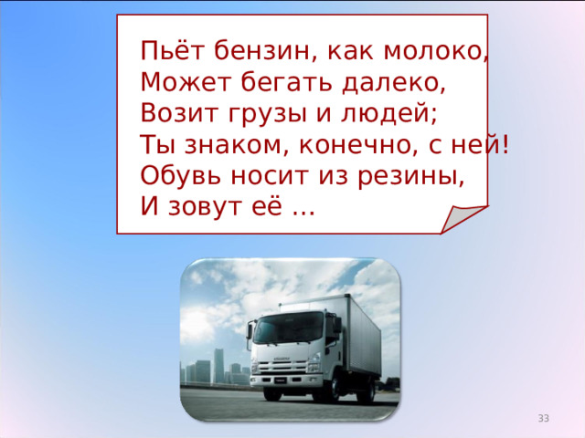  Пьёт бензин, как молоко,  Может бегать далеко,  Возит грузы и людей;  Ты знаком, конечно, с ней!  Обувь носит из резины,  И зовут её … 29 