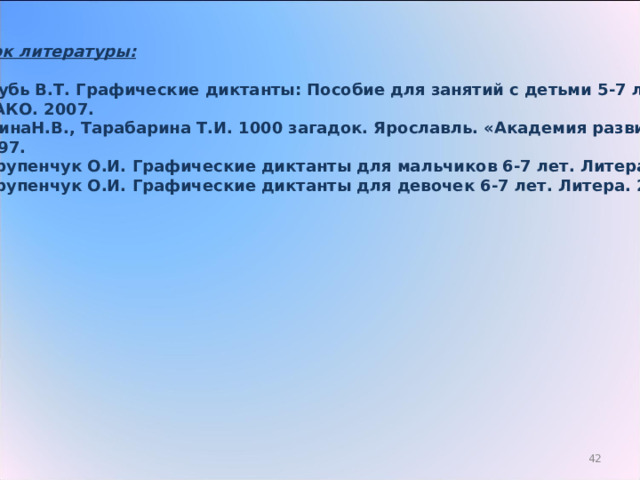 Список литературы:  Голубь В.Т. Графические диктанты: Пособие для занятий с детьми 5-7 лет.  ВАКО. 2007. ЁлкинаН.В., Тарабарина Т.И. 1000 загадок. Ярославль. «Академия развития».  1997. 3. Крупенчук О.И. Графические диктанты для мальчиков 6-7 лет. Литера. 2009. 4. Крупенчук О.И. Графические диктанты для девочек 6-7 лет. Литера. 2009.      29 