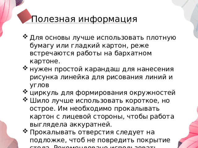 Полезная информация Для основы лучше использовать плотную бумагу или гладкий картон, реже встречаются работы на бархатном картоне. нужен простой карандаш для нанесения рисунка линейка для рисования линий и углов циркуль для формирования окружностей Шило лучше использовать короткое, но острое. Им необходимо прокалывать картон с лицевой стороны, чтобы работа выглядела аккуратней. Прокалывать отверстия следует на подложке, чтоб не повредить покрытие стола. Рекомендовано использовать кусок картона из коробки от упаковки или толстый пенопласт. 