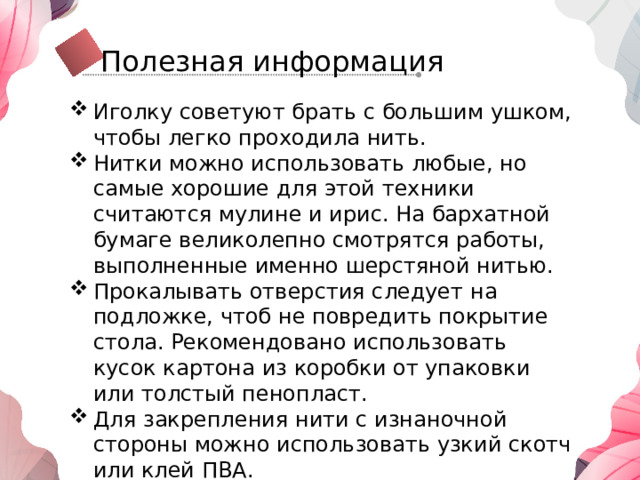 Полезная информация Иголку советуют брать с большим ушком, чтобы легко проходила нить. Нитки можно использовать любые, но самые хорошие для этой техники считаются мулине и ирис. На бархатной бумаге великолепно смотрятся работы, выполненные именно шерстяной нитью. Прокалывать отверстия следует на подложке, чтоб не повредить покрытие стола. Рекомендовано использовать кусок картона из коробки от упаковки или толстый пенопласт. Для закрепления нити с изнаночной стороны можно использовать узкий скотч или клей ПВА. Чтобы нить во время работы не запутывалась, отрезайте не слишком длинный кусок. 