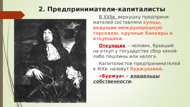 2. Предприниматели-капиталисты В XVII в. верхушку предприни-мателей составляли купцы, ведущие международную торговлю, крупные банкиры и откупщики . Откупщик  – человек, бравший на откуп у государства сбор какой-либо пошлины или налога. Капиталистов-предпринимателей в XIX в. назовут буржуазией. «Буржуа» – владельцы собственности . 