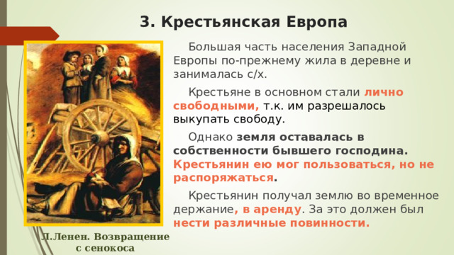 3. Крестьянская Европа Большая часть населения Западной Европы по-прежнему жила в деревне и занималась с/х. Крестьяне в основном стали лично свободными, т.к. им разрешалось выкупать свободу. Однако земля оставалась в собственности бывшего господина.  Крестьянин ею мог пользоваться, но не распоряжаться . Крестьянин получал землю во временное держание , в аренду . За это должен был нести различные повинности.  Л.Ленен. Возвращение с сенокоса 