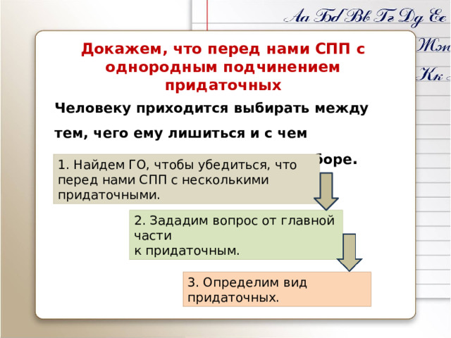 Докажем, что перед нами СПП с однородным подчинением придаточных Человеку приходится выбирать между тем, чего ему лишиться и с чем неприятным столкнуться при выборе . 1. Найдем ГО, чтобы убедиться, что перед нами СПП с несколькими придаточными. 2. Зададим вопрос от главной части  к придаточным. 3. Определим вид придаточных. 