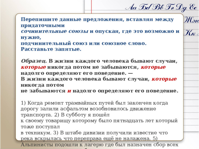 Перепишите данные предложения, вставляя между придаточными сочинительные союзы и опуская, где это возможно и нужно, подчинительный союз или союзное слово. Расставьте запятые.  Образец. В жизни каждого человека бывают случаи, которые никогда потом не забываются, которые надолго определяют его поведение. —  В жизни каждого человека бывают случаи, которые никогда потом  не забываются и надолго определяют его поведение.  1) Когда ремонт трамвайных путей был закончен когда дорогу залили асфальтом возобновилось движение транспорта. 2) В субботу я пошёл  к своему товарищу которому было пятнадцать лет который тоже поступал  в техникум. 3) В штабе дивизии получили известие что река вскрылась что переправа ещё не налажена. 5) Альпинисты подошли к лагерю где был назначен сбор всех отрядов откуда должно было начаться восхождение на Эльбрус. • Составьте схемы перестроенных вами предложений. 