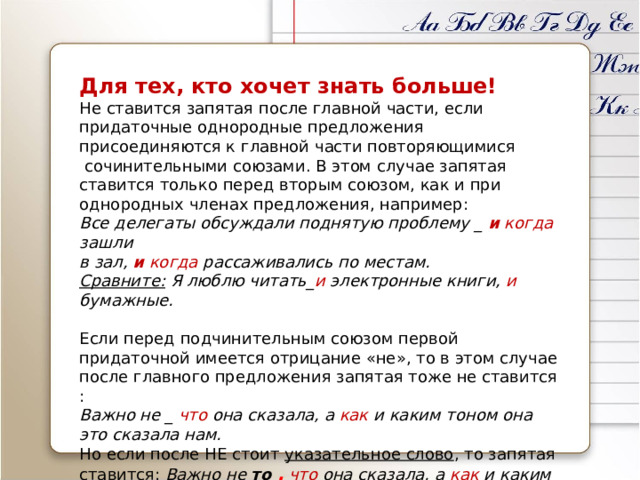 Для тех, кто хочет знать больше! Не ставится запятая после главной части, если придаточные однородные предложения присоединяются к главной части повторяющимися  сочинительными союзами. В этом случае запятая ставится только перед вторым союзом, как и при однородных членах предложения, например: Все делегаты обсуждали поднятую проблему _ и  когда зашли  в зал, и когда рассаживались по местам. Сравните: Я люблю читать_ и электронные книги, и бумажные.  Если перед подчинительным союзом первой придаточной имеется отрицание «не», то в этом случае после главного предложения запятая тоже не ставится : Важно не _ что она сказала, а как и каким тоном она это сказала нам. Но если после НЕ стоит указательное слово , то запятая ставится: Важно не то  ,  что она сказала, а как и каким тоном она это сказала нам.  