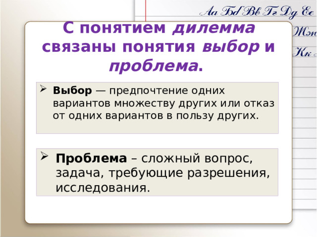 С понятием дилемма связаны понятия выбор и проблема . Выбор — предпочтение одних вариантов множеству других или отказ от одних вариантов в пользу других. Проблема – сложный вопрос, задача, требующие разрешения, исследования. 