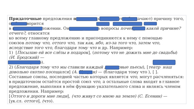 Придаточные  предложения  причины  раскрывают (обозначают) причину того, о чём говорится  в главном предложении. Они отвечают на вопросы  почему? по какой причине? отчего?,  относятся  ко всему главному предложению и присоединяются к нему с помощью союзов  потому что, оттого что, так как, ибо, из-за того что, затем что, вследствие того что, благодаря тому что  и др. Например: 1)  [ Посылаю ей все слёзы в подарок ] , ( потому что  не  дожить мне до свадьбы ) (И. Бродский)  —  [ ], (потому что). 2) ( Благодаря тому что мы ставили каждый день новые пьесы ) ,  [ театр  наш довольно охотно посещался ]  (А. Куприн)  — (благодаря тому что ), [ ]. Составные союзы, последней частью которых является  что,  могут расчленяться: в придаточном остаётся простой союз  что,  а остальные слова входят в главное предложение, выполняя в нём функцию указательного слова и являясь членом предложения. Например: [ Оттого и дороги мне люди ] , (что живут со мною на   земле) (С. Есенин)  — [ук.сл.  оттого ] , ( что). 
