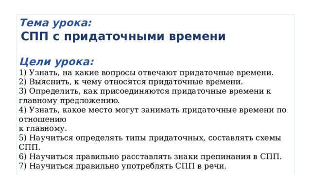 Тема урока:  СПП с придаточными времени  Цели урока:  Узнать, на какие вопросы отвечают придаточные времени.  Выяснить, к чему относятся придаточные времени.  Определить, как присоединяются придаточные времени к главному предложению.  Узнать, какое место могут занимать придаточные времени по отношению  к главному.  Научиться определять типы придаточных, составлять схемы СПП.  Научиться правильно расставлять знаки препинания в СПП.  Научиться правильно употреблять СПП в речи.  