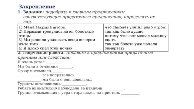   Закрепление Задание:   подобрать к главным предложениям соответствующие придаточные предложения, определить их вид.       2. Творческая работа.  Добавьте к предложениям придаточные причины или следствия: Я очень устал ________ .  Мы были в отчаянии _______.   Сразу потемнело_______  _____________ все попрятались.  _____________ мы были очень довольны.  Туристы остановились _____________.  Ребята внимательно наблюдали за птицами ___________.  Группа отдыхающих с утра отправилась на пристань __________. 1) Мама закрыла шторы  2) Первыми тронулись на юг болотные птицы   3) Мы решили упаковать вещи вечером из-за того   4) Я плохо спал этой ночью что самолет улетал рано утром  так как было душно  потому что свет мешал малышу спать  так как болота уже начали замерзать. 