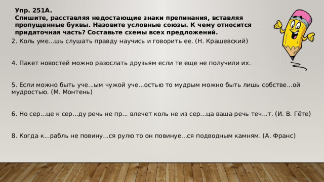 Упр. 251A.  Спишите, расставляя недостающие знаки препинания, вставляя пропущенные буквы. Назовите условные союзы. К чему относится придаточная часть? Составьте схемы всех предложений. 2. Коль уме...шь слушать правду научись и говорить ее. (Н. Крашевский) 4. Пакет новостей можно разослать друзьям если те еще не получили их. 5. Если можно быть уче...ым чужой уче...остью то мудрым можно быть лишь собстве...ой мудростью. (М. Монтень) 6. Но сер...це к сер...ду речь не пр... влечет коль не из сер...ца ваша речь теч...т. (И. В. Гёте) 8. Когда к...рабль не повину...ся рулю то он повинуе...ся подводным камням. (А. Франс)​ 