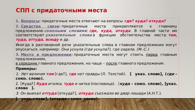 СПП с придаточными места 1.  Вопросы :  придаточные места отвечают на вопросы  где? куда? откуда? 2.  Средства связи :  придаточные места прикрепляются к главному предложению  союзными словами :  где, куда, откуда . В главной части им соответствуют  указательные слова   в функции обстоятельства места:  там, туда, оттуда, всюду  и др. Иногда в разговорной речи указательные слова в главном предложении могут опускаться, например: Она уснула (где уснула?), где сидела. (М.-С.) 3.  Место в предложении :  придаточные места могут стоять перед главным предложением,  в середине главного предложения, но чаще – после главного предложения. Примеры:  Нет величия  там  [где?],  где  нет правды  (Л. Толстой). [   указ. слово], ( где  – союз. слово).  [Куда?]  Куда  иголка,  туда  и нитка  (пословица). ( куда  – союз. слово), [указ. слово   ].  Он выехал  оттуда  [откуда?],  откуда  съезжали во двор лошади  (А.Н.Т.). [   указ. слово], ( откуда  – союз. слово). 