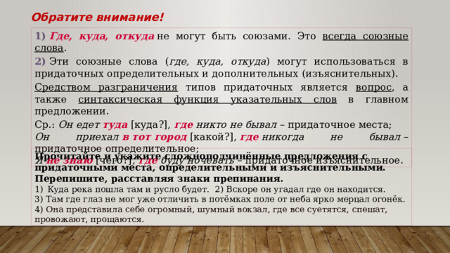 Обратите внимание! 1)   Где, куда, откуда  не могут быть союзами. Это всегда союзные слова . 2)  Эти союзные слова ( где, куда, откуда ) могут использоваться в придаточных определительных и дополнительных (изъяснительных). Средством разграничения типов придаточных является вопрос , а также синтаксическая функция указательных слов в главном предложении. Ср.:  Он едет  туда  [куда?],  где  никто не бывал  – придаточное места;  Он приехал  в тот город  [какой?],  где  никогда не бывал  – придаточное определительное;  Я  не знаю  [чего?],  где  буду ночевать  – придаточное изъяснительное. Прочитайте и укажите сложноподчинённые предложения с придаточными места, определительными и изъяснительными. Перепишите, расставляя знаки препинания. Куда река пошла там и русло будет. 2) Вскоре он угадал где он находится. 3) Там где глаз не мог уже отличить в потёмках поле от неба ярко мерцал огонёк. 4) Она представила себе огромный, шумный вокзал, где все суетятся, спешат, провожают, прощаются.  