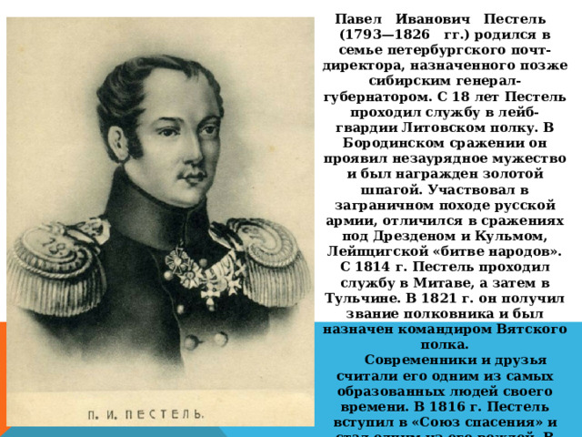 Павел   Иванович   Пестель   (1793—1826   гг.) родился в семье петербургского почт-директора, назначенного позже сибирским генерал-губернатором. С 18 лет Пестель проходил службу в лейб-гвардии Литовском полку. В Бородинском сражении он проявил незаурядное мужество и был награжден золотой шпагой. Участвовал в заграничном походе русской армии, отличился в сражениях под Дрезденом и Кульмом, Лейпцигской «битве народов». С 1814 г. Пестель проходил службу в Митаве, а затем в Тульчине. В 1821 г. он получил звание полковника и был назначен командиром Вятского полка.       Современники и друзья считали его одним из самых образованных людей своего времени. В 1816 г. Пестель вступил в «Союз спасения» и стал одним из его вождей. В «Союзе благоденствия» он руководил Тульчинской управой. Благодаря его организаторским способностям она стала самой многочисленной и деятельной в организации. На основе этой управы возникло и само Южное общество. 