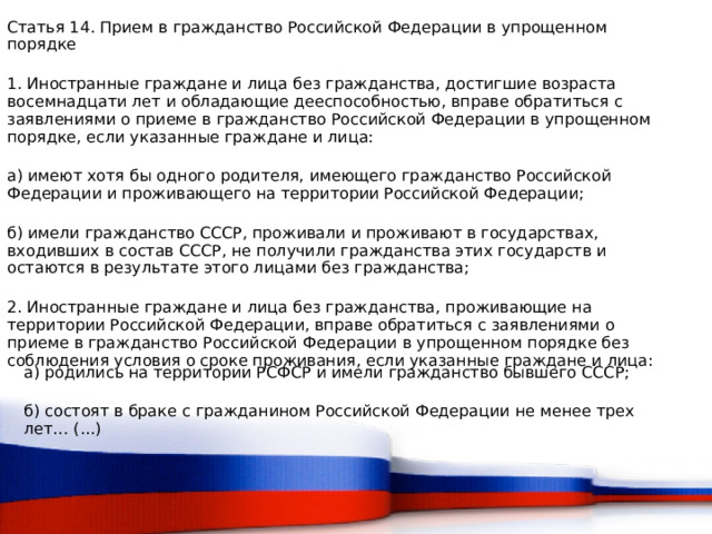 Статья 14. Прием в гражданство Российской Федерации в упрощенном порядке 1. Иностранные граждане и лица без гражданства, достигшие возраста восемнадцати лет и обладающие дееспособностью, вправе обратиться с заявлениями о приеме в гражданство Российской Федерации в упрощенном порядке, если указанные граждане и лица: а) имеют хотя бы одного родителя, имеющего гражданство Российской Федерации и проживающего на территории Российской Федерации; б) имели гражданство СССР, проживали и проживают в государствах, входивших в состав СССР, не получили гражданства этих государств и остаются в результате этого лицами без гражданства; 2. Иностранные граждане и лица без гражданства, проживающие на территории Российской Федерации, вправе обратиться с заявлениями о приеме в гражданство Российской Федерации в упрощенном порядке без соблюдения условия о сроке проживания, если указанные граждане и лица: а) родились на территории РСФСР и имели гражданство бывшего СССР; б) состоят в браке с гражданином Российской Федерации не менее трех лет… (...)  