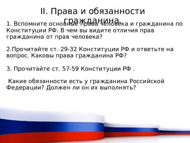 II. Права и обязанности гражданина. 1. Вспомните основные права человека и гражданина по Конституции РФ. В чем вы видите отличия прав гражданина от прав человека? 2.Прочитайте ст. 29-32 Конституции РФ и ответьте на вопрос. Каковы права гражданина РФ? 3. Прочитайте ст. 57-59 Конституции РФ .  Какие обязанности есть у гражданина Российской Федерации? Должен ли он их выполнять?  