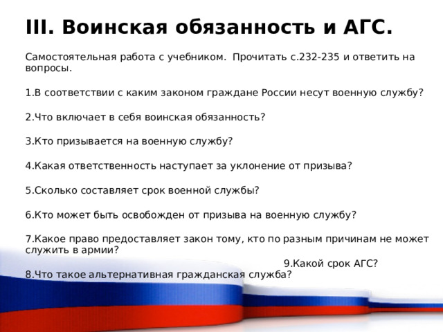 III. Воинская обязанность и АГС. Самостоятельная работа с учебником. Прочитать с.232-235 и ответить на вопросы. 1.В соответствии с каким законом граждане России несут военную службу? 2.Что включает в себя воинская обязанность? 3.Кто призывается на военную службу? 4.Какая ответственность наступает за уклонение от призыва? 5.Сколько составляет срок военной службы? 6.Кто может быть освобожден от призыва на военную службу? 7.Какое право предоставляет закон тому, кто по разным причинам не может служить в армии? 8.Что такое альтернативная гражданская служба? 9.Какой срок АГС?  