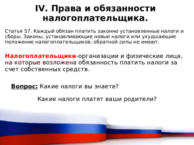 IV. Права и обязанности налогоплательщика.  Статья 57. Каждый обязан платить законно установленные налоги и сборы. Законы, устанавливающие новые налоги или ухудшающие положение налогоплательщиков, обратной силы не имеют. Налогоплательщики -организации и физические лица, на которые возложена обязанность платить налоги за счет собственных средств. Вопрос: Какие налоги вы знаете?  Какие налоги платят ваши родители?  
