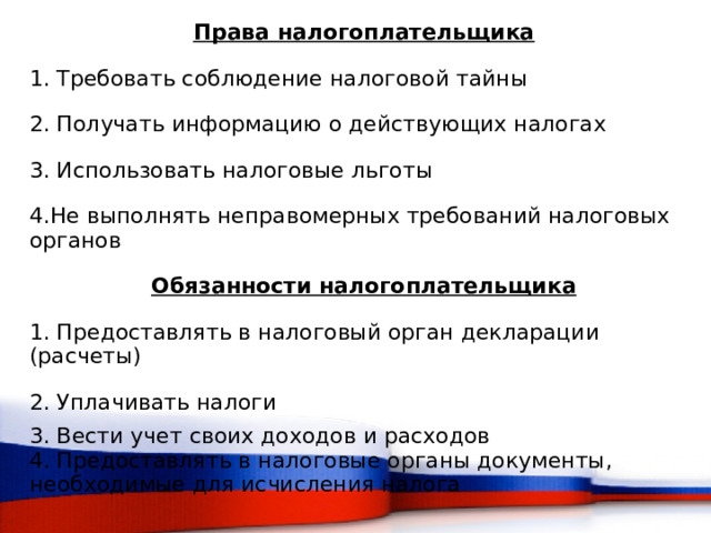 Права налогоплательщика 1. Требовать соблюдение налоговой тайны 2. Получать информацию о действующих налогах 3. Использовать налоговые льготы 4.Не выполнять неправомерных требований налоговых органов Обязанности налогоплательщика 1. Предоставлять в налоговый орган декларации (расчеты) 2. Уплачивать налоги 3. Вести учет своих доходов и расходов 4. Предоставлять в налоговые органы документы, необходимые для исчисления налога  