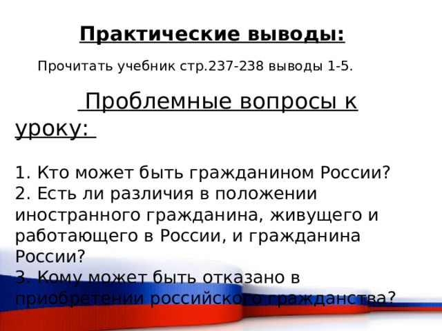 Практические выводы:  Прочитать учебник стр.237-238 выводы 1-5.   Проблемные вопросы к уроку:   1. Кто может быть гражданином России?  2. Есть ли различия в положении иностранного гражданина, живущего и работающего в России, и гражданина России?  3. Кому может быть отказано в приобретении российского гражданства?  