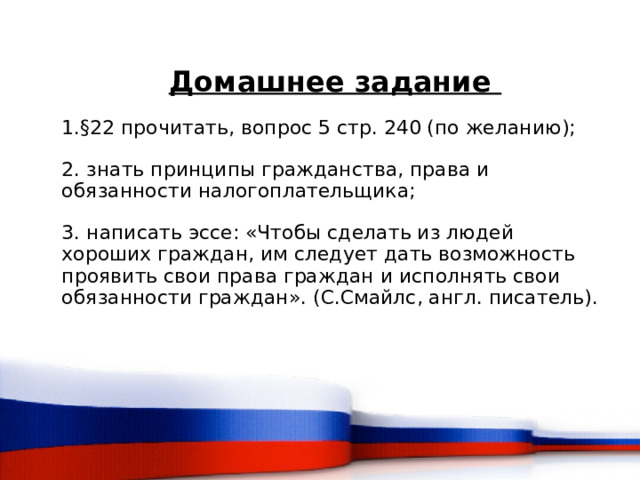 Домашнее задание 1.§22 прочитать, вопрос 5 стр. 240 (по желанию); 2. знать принципы гражданства, права и обязанности налогоплательщика; 3. написать эссе: «Чтобы сделать из людей хороших граждан, им следует дать возможность проявить свои права граждан и исполнять свои обязанности граждан». (С.Смайлс, англ. писатель).  