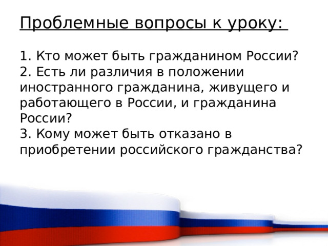 Проблемные вопросы к уроку:   1. Кто может быть гражданином России?  2. Есть ли различия в положении иностранного гражданина, живущего и работающего в России, и гражданина России?  3. Кому может быть отказано в приобретении российского гражданства?    