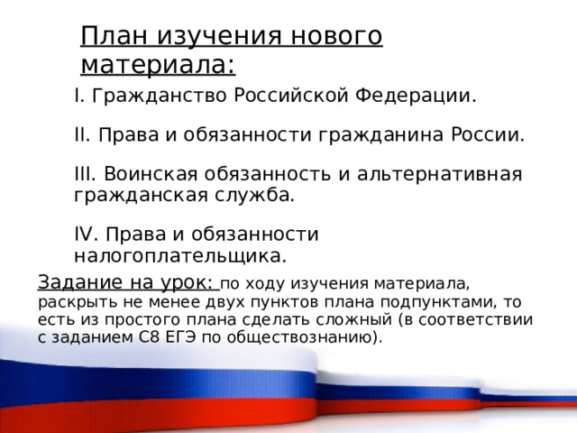 План изучения нового материала: I. Гражданство Российской Федерации. II. Права и обязанности гражданина России. III. Воинская обязанность и альтернативная гражданская служба. IV. Права и обязанности налогоплательщика. Задание на урок: по ходу изучения материала, раскрыть не менее двух пунктов плана подпунктами, то есть из простого плана сделать сложный (в соответствии с заданием С8 ЕГЭ по обществознанию).  