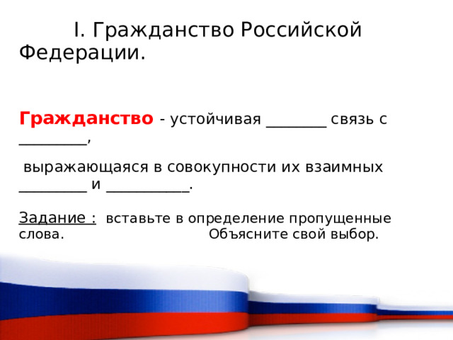   I. Гражданство Российской Федерации. Гражданство  - устойчивая ________ связь с _________,  выражающаяся в совокупности их взаимных _________ и ___________. Задание :  вставьте в определение пропущенные слова. Объясните свой выбор.  