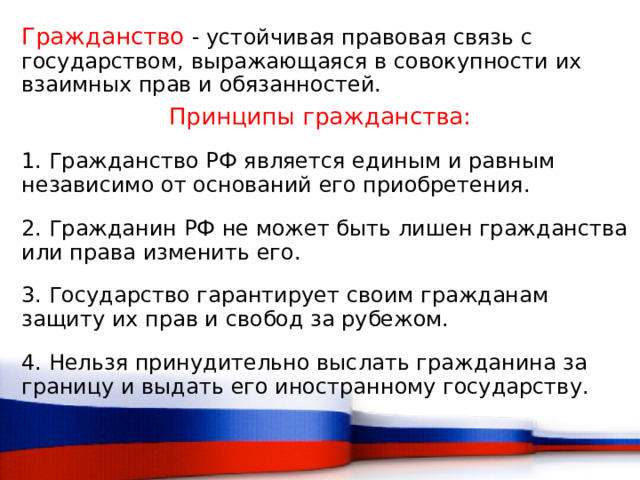 Гражданство  - устойчивая правовая связь с государством, выражающаяся в совокупности их взаимных прав и обязанностей.  Принципы гражданства: 1. Гражданство РФ является единым и равным независимо от оснований его приобретения. 2. Гражданин РФ не может быть лишен гражданства или права изменить его. 3. Государство гарантирует своим гражданам защиту их прав и свобод за рубежом. 4. Нельзя принудительно выслать гражданина за границу и выдать его иностранному государству.  