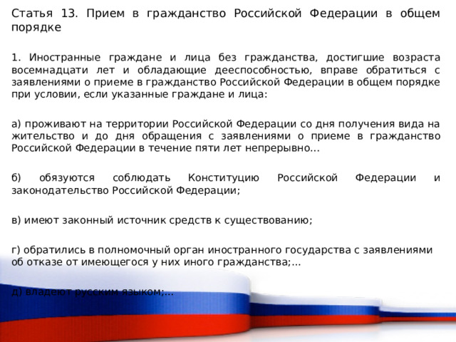Статья 13. Прием в гражданство Российской Федерации в общем порядке 1. Иностранные граждане и лица без гражданства, достигшие возраста восемнадцати лет и обладающие дееспособностью, вправе обратиться с заявлениями о приеме в гражданство Российской Федерации в общем порядке при условии, если указанные граждане и лица: а) проживают на территории Российской Федерации со дня получения вида на жительство и до дня обращения с заявлениями о приеме в гражданство Российской Федерации в течение пяти лет непрерывно… б) обязуются соблюдать Конституцию Российской Федерации и законодательство Российской Федерации; в) имеют законный источник средств к существованию; г) обратились в полномочный орган иностранного государства с заявлениями об отказе от имеющегося у них иного гражданства;... д) владеют русским языком;...  